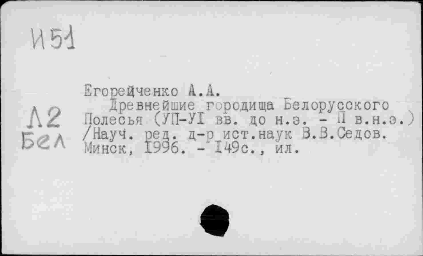 ﻿И 54
ЕгореЦченко à.А.
А	Древнейшие городища Белорусского
ЛІ1 Полесья (УП-УІ вв. до н.э. - И в.н.э.) Г » а /Науч. рец. д-р ист.наук 3.В.Седов.
Минск, 1996. -149с., ил.